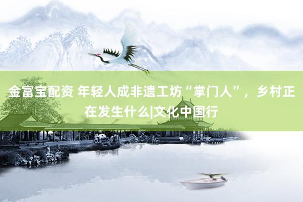 金富宝配资 年轻人成非遗工坊“掌门人”，乡村正在发生什么|文化中国行