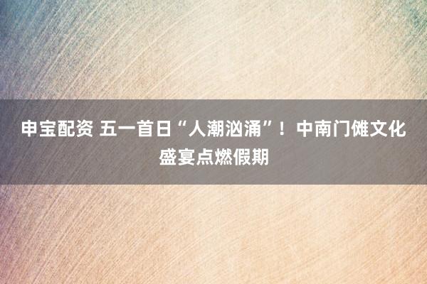 申宝配资 五一首日“人潮汹涌”！中南门傩文化盛宴点燃假期