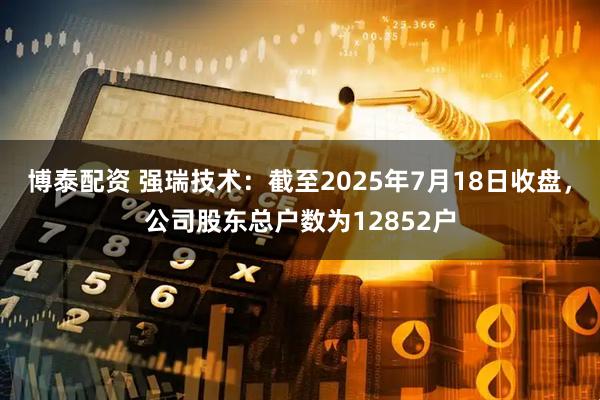 博泰配资 强瑞技术：截至2025年7月18日收盘，公司股东总户数为12852户