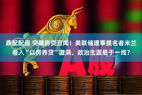 鼎配配资 突曝房贷丑闻！美联储理事提名者米兰卷入“以房养贷”漩涡，政治生涯悬于一线？