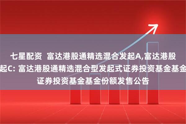 七星配资  富达港股通精选混合发起A,富达港股通精选混合发起C: 富达港股通精选混合型发起式证券投资基金基金份额发售公告