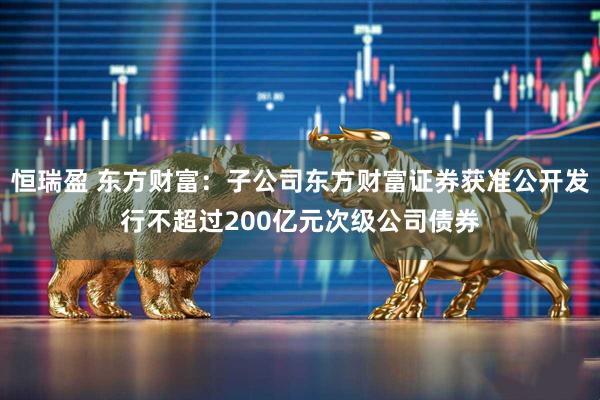 恒瑞盈 东方财富：子公司东方财富证券获准公开发行不超过200亿元次级公司债券